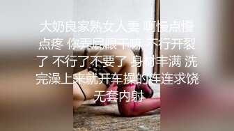 大奶良家熟女人妻 啊慢点慢点疼 你弄屁眼干嘛 不行开裂了 不行了不要了 身材丰满 洗完澡上来就开车操的连连求饶 无套内射