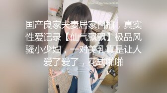 国产良家夫妻居家自拍，真实性爱记录【仙气飘飘】极品风骚小少妇，一对美乳真是让人爱了爱了，花式啪啪