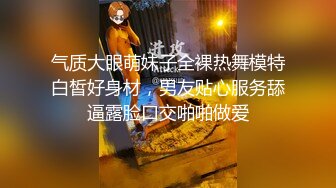 气质大眼萌妹子全裸热舞模特白皙好身材，男友贴心服务舔逼露脸口交啪啪做爱