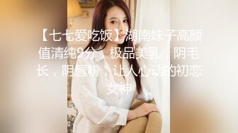 【七七爱吃饭】湖南妹子高颜值清纯9分，极品美乳，阴毛长，阴唇粉，让人心动的初恋女神