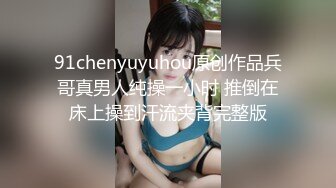 91chenyuyuhou原创作品兵哥真男人纯操一小时 推倒在床上操到汗流夹背完整版