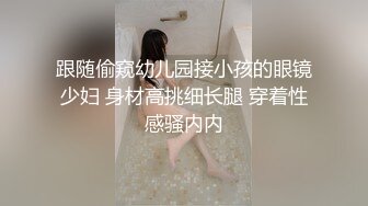 跟随偷窥幼儿园接小孩的眼镜少妇 身材高挑细长腿 穿着性感骚内内