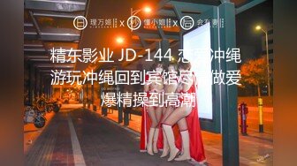 精东影业 JD-144 恋爱冲绳 游玩冲绳回到宾馆尽情做爱 爆精操到高潮