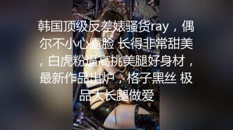 韩国顶级反差婊骚货ray，偶尔不小心露脸 长得非常甜美，白虎粉逼高挑美腿好身材，最新作品出炉，格子黑丝 极品大长腿做爱