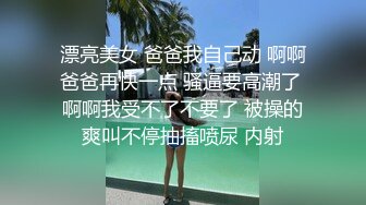 漂亮美女 爸爸我自己动 啊啊爸爸再快一点 骚逼要高潮了 啊啊我受不了不要了 被操的爽叫不停抽搐喷尿 内射