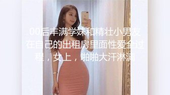 00后丰满学妹和精壮小男友在自己的出租房里面性爱全过程，女上，啪啪大汗淋漓