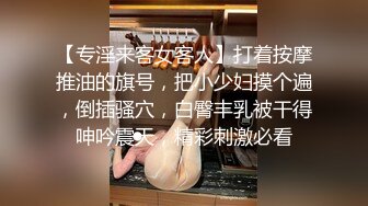 【专淫来客女客人】打着按摩推油的旗号，把小少妇摸个遍，倒插骚穴，白臀丰乳被干得呻吟震天，精彩刺激必看