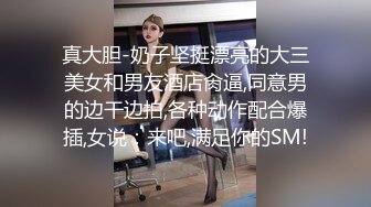 真大胆-奶子坚挺漂亮的大三美女和男友酒店肏逼,同意男的边干边拍,各种动作配合爆插,女说：来吧,满足你的SM!