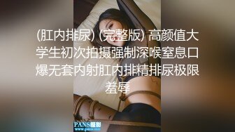 (肛内排尿) (完整版) 高颜值大学生初次拍摄强制深喉窒息口爆无套内射肛内排精排尿极限羞辱