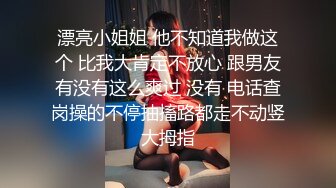 漂亮小姐姐 他不知道我做这个 比我大肯定不放心 跟男友有没有这么爽过 没有 电话查岗操的不停抽搐路都走不动竖大拇指