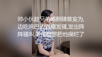 帅小伙趁兄弟喝醉肆意妄为,边吃鸡巴边直播发骚,发出阵阵骚叫,听得都想把他操烂了