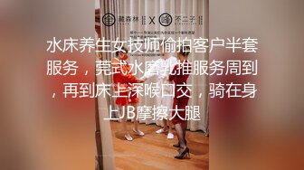 水床养生女技师偷拍客户半套服务，莞式水磨乳推服务周到，再到床上深喉口交，骑在身上JB摩擦大腿