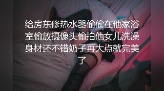 给房东修热水器偷偷在他家浴室偷放摄像头偷拍他女儿洗澡身材还不错奶子再大点就完美了