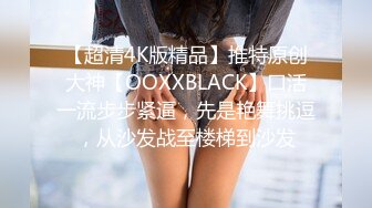 【超清4K版精品】推特原创大神【OOXXBLACK】口活一流步步紧逼，先是艳舞挑逗，从沙发战至楼梯到沙发