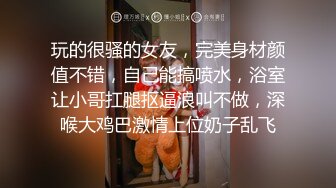 玩的很骚的女友，完美身材颜值不错，自己能搞喷水，浴室让小哥扛腿抠逼浪叫不做，深喉大鸡巴激情上位奶子乱飞