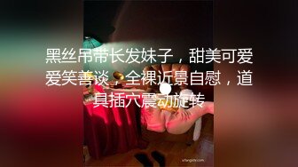 黑丝吊带长发妹子，甜美可爱爱笑善谈，全裸近景自慰，道具插穴震动旋转