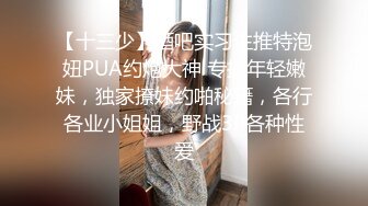 【十三少】酒吧实习生推特泡妞PUA约炮大神 专搞年轻嫩妹，独家撩妹约啪秘籍，各行各业小姐姐，野战3P各种性爱