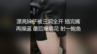 漂亮妹子被三洞全开 插完嘴再操逼 最后爆菊花 射一鲍鱼