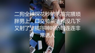 二狗全球探花秒射男搞完猥琐胖男上，口交骑乘猛操没几下又射了，搞得呻吟娇喘连连非常诱人