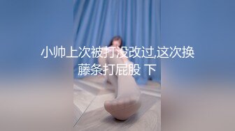 小帅上次被打没改过,这次换藤条打屁股 下