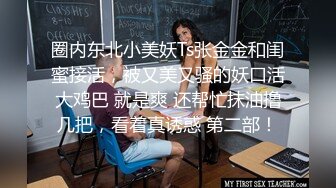 圈内东北小美妖Ts张金金和闺蜜接活，被又美又骚的妖口活大鸡巴 就是爽 还帮忙抹油撸几把，看着真诱惑 第二部！