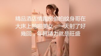 精品酒店情趣房偷拍紋身哥在大床上啪啪美女，一天射了好幾回，年輕精力就是旺盛