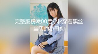 完整版粉嫩00后小jk穿着黑丝当我的小母狗