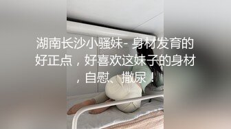 湖南长沙小骚妹- 身材发育的好正点，好喜欢这妹子的身材，自慰、撒尿！