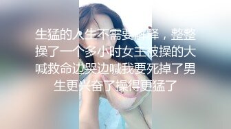 生猛的人生不需要解释，整整操了一个多小时女主被操的大喊救命边哭边喊我要死掉了男生更兴奋了操得更猛了