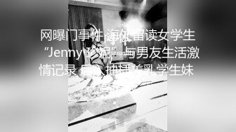 网曝门事件 海外留读女学生“Jenny·珍妮”与男友生活激情记录 后入抽插美乳学生妹 高清版