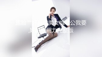 露脸艹好身材美女喊老公我要,好舒服用力完整版