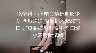 TX企划 强上电竞陪玩制服少女 西瓜妹妹 极深插入激怼宫口 好爽要被哥哥肏坏了 口爆小嘴吸吮浓精