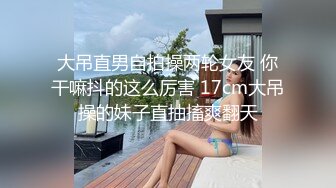 大吊直男自拍操两轮女友 你干嘛抖的这么厉害 17cm大吊操的妹子直抽搐爽翻天