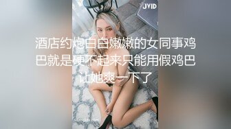 酒店约炮白白嫩嫩的女同事鸡巴就是硬不起来只能用假鸡巴让她爽一下了