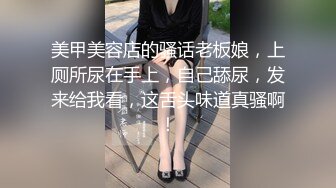 美甲美容店的骚话老板娘，上厕所尿在手上，自己舔尿，发来给我看，这舌头味道真骚啊！