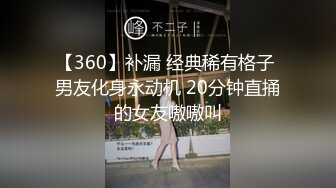 【360】补漏 经典稀有格子 男友化身永动机 20分钟直捅的女友嗷嗷叫