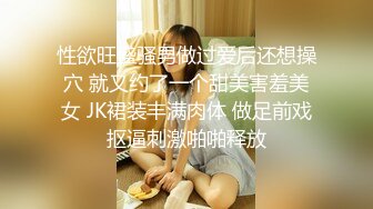 性欲旺盛骚男做过爱后还想操穴 就又约了一个甜美害羞美女 JK裙装丰满肉体 做足前戏抠逼刺激啪啪释放