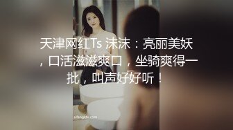 天津网红Ts 沫沫：亮丽美妖，口活滋滋爽口，坐骑爽得一批，叫声好好听！