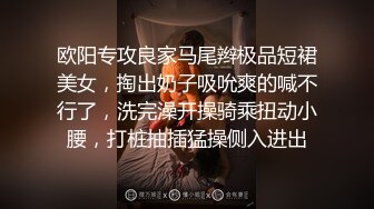 欧阳专攻良家马尾辫极品短裙美女，掏出奶子吸吮爽的喊不行了，洗完澡开操骑乘扭动小腰，打桩抽插猛操侧入进出