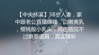 【中央林溪】38岁人妻，家中跟老公直播赚钱，白嫩美乳，樱桃般小乳头，鸡巴插完不过瘾要道具，真实精彩