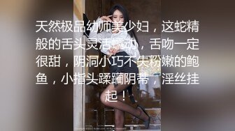 天然极品幼师美少妇，这蛇精般的舌头灵活蠕动，舌吻一定很甜，阴洞小巧不失粉嫩的鲍鱼，小指头蹂躏阴蒂，淫丝挂起！