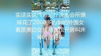 实话实说伟哥足疗洗浴会所撩妹花了2000多约到的外围女素质美白女技师宾馆开房叫床呻吟很好听