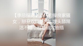 【李总探花】酒店约操良家骚女，掰开双腿摸穴，埋头舔屌活不错，怼着骚穴抽插