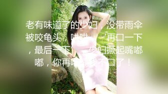 老有味道了的少妇，没带雨伞被咬龟头，哄哄，‘再口一下，最后一下’，少妇撅起嘴嘟嘟，你再嚯嚯我不口了！