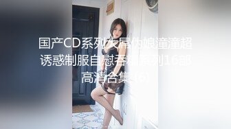 国产CD系列大屌伪娘潼潼超诱惑制服自慰吞精系列16部高清合集 (6)