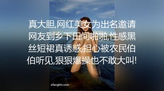 真大胆,网红美女为出名邀请网友到乡下田间啪啪,性感黑丝短裙真诱惑,担心被农民伯伯听见,狠狠爆操也不敢大叫!