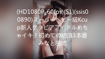 (HD1080P_60fps)(S1)(ssis00890)スーパーヘビー級Kcup新人グラビアアイドルめちゃイキ！初めての絶頂3本番 みなと羽琉