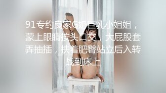 91专约良家G奶巨乳小姐姐，蒙上眼睛按头口交，大屁股套弄抽插，扶着肥臀站立后入转战到床上