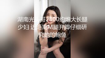 湖南光头哥2800约炮大长腿少妇 近距离M腿开脚仔细研究她的鲍鱼