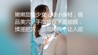 嫩嫩甜美少女，较小身材，极品美穴，手指放在下面抽插，揉搓肥穴，低低呻吟，让人欲罢不能